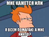 мне кажется или я всем помагаю, а мне никто?