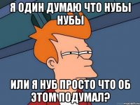 я один думаю что нубы нубы или я нуб просто что об этом подумал?