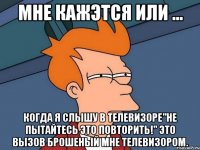 мне кажэтся или ... когда я слышу в телевизоре"не пытайтесь это повторить!" это вызов брошеный мне телевизором.