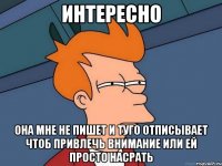 интересно она мне не пишет и туго отписывает чтоб привлечь внимание или ей просто насрать