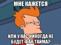 мне кажется или у нас никогда не будет фак тайма?