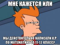 мне кажется или мы действительно написали к.р. по математике за 11-12 класс?