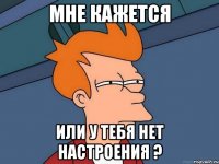 мне кажется или у тебя нет настроения ?