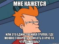 мне кажется или это единственная группа, где можно говорить и писать о хрю то, что думаешь?