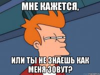 мне кажется, или ты не знаешь как меня зовут?