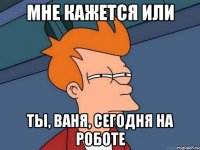 мне кажется или ты, ваня, сегодня на роботе