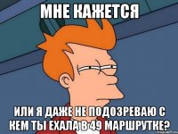 мне кажется или я даже не подозреваю с кем ты ехала в 49 маршрутке?