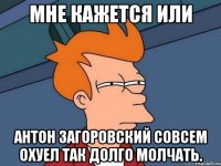 мне кажется или антон загоровский совсем охуел так долго молчать.