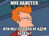 мне кажется, или мы сегодня не идём бегать?