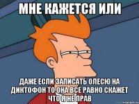 мне кажется или даже если записать олесю на диктофон то она все равно скажет что я не прав