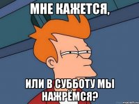 мне кажется, или в субботу мы нажрёмся?