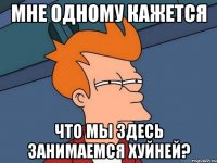 мне одному кажется что мы здесь занимаемся хуйней?