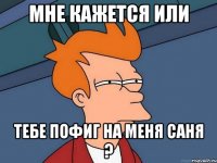 мне кажется или тебе пофиг на меня саня ?