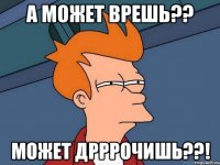 а может врешь?? может дрррочишь??!