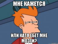 мне кажется или катя ебет мне мозги?