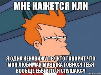 мне кажется или я одна ненавижу тех кто говорит что моя любимая музыка говно?! тебя вообще ебёт что я слушаю?!