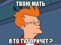 твою мать я то тут причет ?