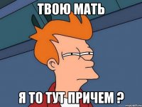 твою мать я то тут причем ?