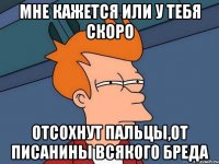 мне кажется или у тебя скоро отсохнут пальцы,от писанины всякого бреда