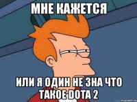 мне кажется или я один не зна что такое dota 2