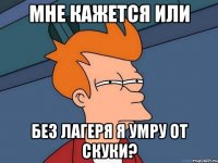 мне кажется или без лагеря я умру от скуки?