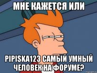 мне кажется или pipiska123 самый умный человек на форуме?