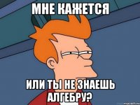 мне кажется или ты не знаешь алгебру?