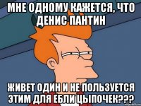 мне одному кажется, что денис пантин живет один и не пользуется этим для ебли цыпочек???