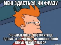 мені здається, чи фразу "не намагайтесь повторити це вдома" я сприймаю як виклик, який кинув мені телевізор