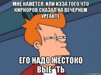 мне кажется, или изза того что киркоров сказал на вечернем урганте его надо жестоко вые**ть