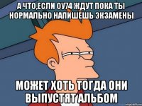 а что,если оу74 ждут пока ты нормально напишешь экзамены может хоть тогда они выпустят альбом