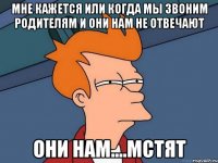 мне кажется или когда мы звоним родителям и они нам не отвечают они нам....мстят