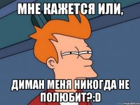 мне кажется или, диман меня никогда не полюбит?:d