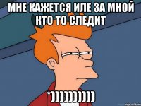 мне кажется иле за мной кто то следит *))))))))))