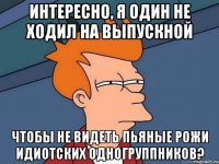 интересно, я один не ходил на выпускной чтобы не видеть пьяные рожи идиотских одногруппников?