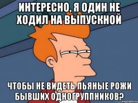 интересно, я один не ходил на выпускной чтобы не видеть пьяные рожи бывших одногруппников?