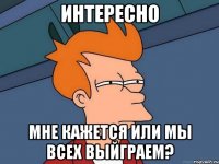 интересно мне кажется или мы всех выйграем?