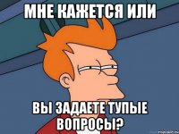 мне кажется или вы задаете тупые вопросы?