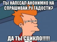 ты напесал анонимно на спрашивай.ру гадости? да ты сцикло!!!