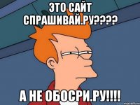 это сайт спрашивай.ру??? а не обосри.ру!!!