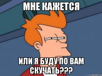 мне кажется или я буду по вам скучать???