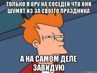 только я ору на соседей что они шумят из за своего праздника а на самом деле завидую