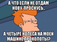 а что если не отдам нову, проснусь.. а четыре колеса на моей машине проколоты?