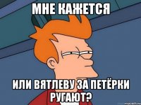 мне кажется или вятлеву за петёрки ругают?