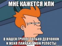 мне кажется или в нашей группе только девчонки и женя лайкают мои репосты