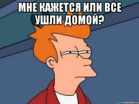 мне кажется или все ушли домой? 