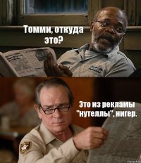 Томми, откуда это? Это из рекламы "нутеллы", нигер.