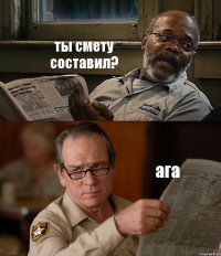 ты смету составил? ага