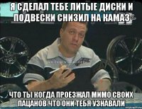 я сделал тебе литые диски и подвески снизил на камаз что ты когда проезжал мимо своих пацанов что они тебя узнавали