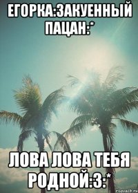 егорка:3акуенный пацан:* лова лова тебя родной:3:*
